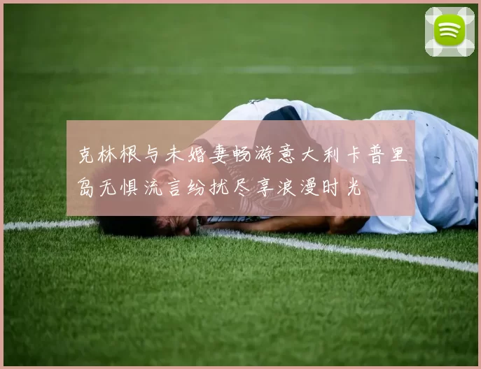 克林根与未婚妻畅游意大利卡普里岛无惧流言纷扰尽享浪漫时光