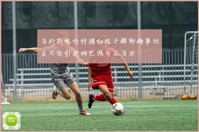 马科斯略伦特揭秘格子群聊趣事坦言不会引进姆巴佩与亚马尔
