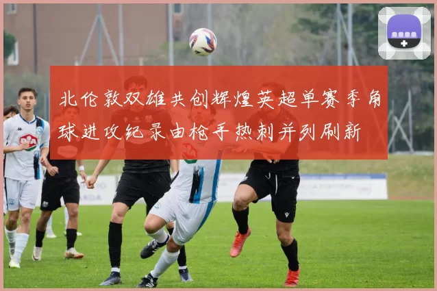 北伦敦双雄共创辉煌英超单赛季角球进攻纪录由枪手热刺并列刷新