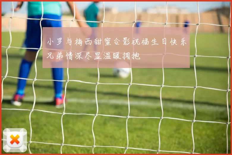 小罗与梅西甜蜜合影祝福生日快乐兄弟情深尽显温暖拥抱