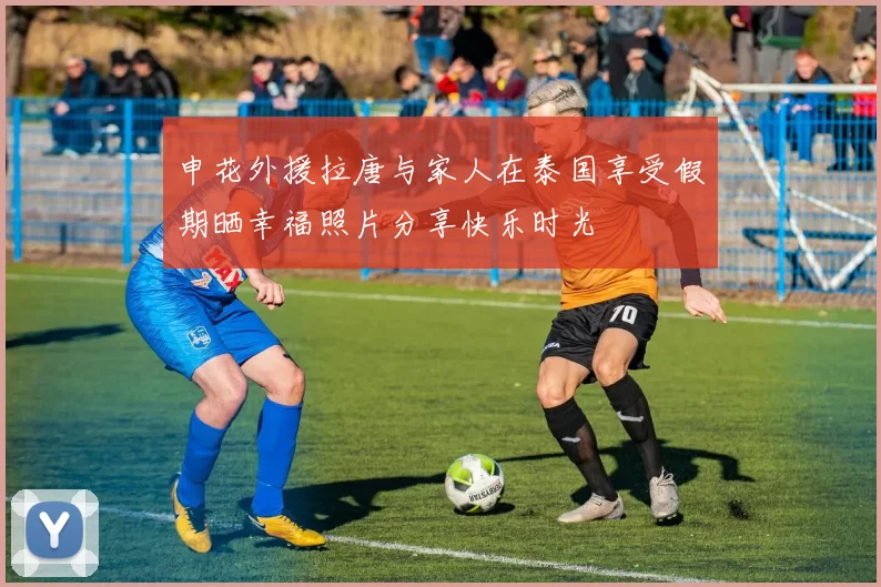 申花外援拉唐与家人在泰国享受假期晒幸福照片分享快乐时光