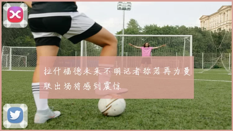 拉什福德未来不明记者称若再为曼联出场将感到震惊