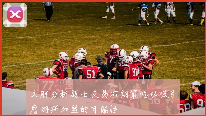 文胖分析骑士交易布朗策略以吸引詹姆斯加盟的可能性