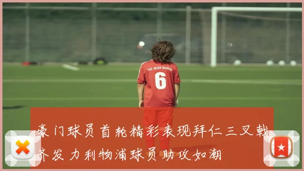 豪门球员首轮精彩表现拜仁三叉戟齐发力利物浦球员助攻如潮