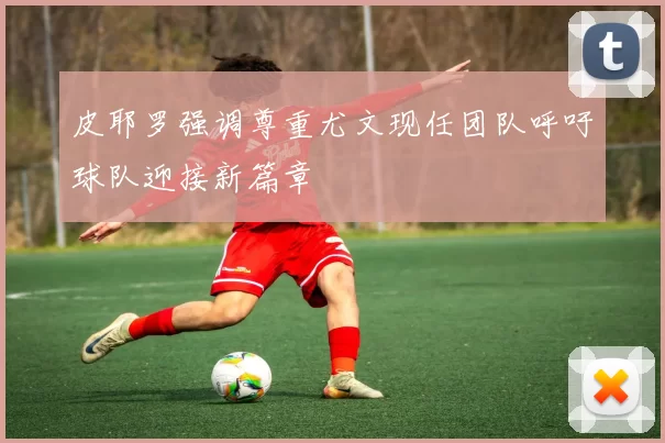 皮耶罗强调尊重尤文现任团队呼吁球队迎接新篇章