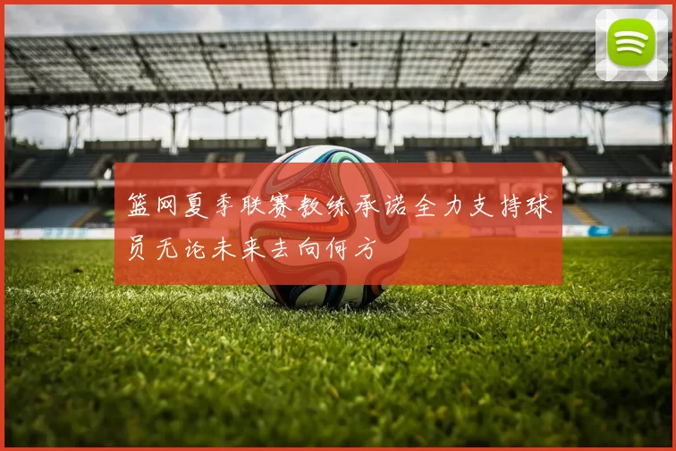 篮网夏季联赛教练承诺全力支持球员无论未来去向何方
