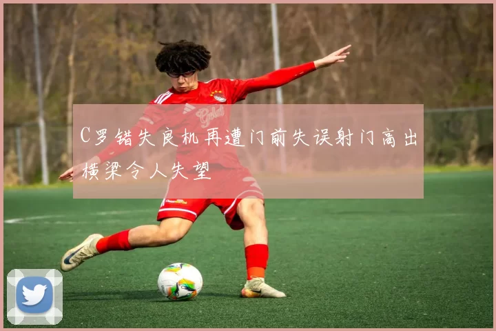C罗错失良机再遭门前失误射门高出横梁令人失望