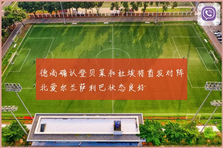 德尚确认登贝莱和杜埃将首发对阵北爱尔兰萨利巴状态良好