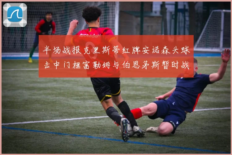 半场战报克里斯蒂红牌安诺森头球击中门框富勒姆与伯恩茅斯暂时战成平局