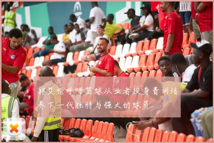 郭艾伦呼吁篮球从业者投身青训培养下一代独特与强大的球员