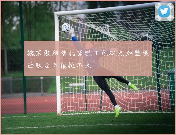魏家傲租借北京理工范双杰加盟陕西联合可能性不大