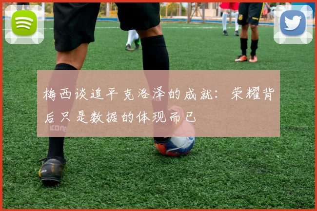 梅西谈追平克洛泽的成就:荣耀背后只是数据的体现而已
