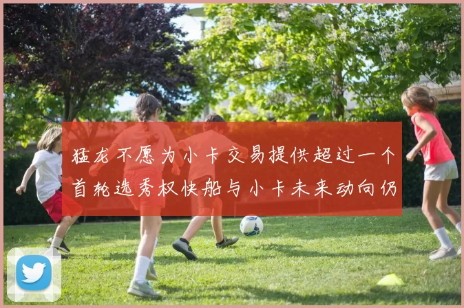 猛龙不愿为小卡交易提供超过一个首轮选秀权快船与小卡未来动向仍不明朗