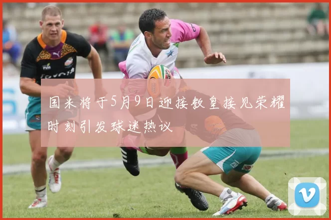 国米将于5月9日迎接教皇接见荣耀时刻引发球迷热议