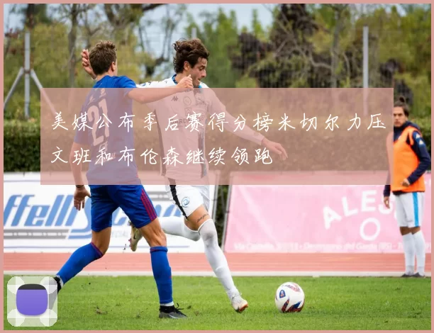 美媒公布季后赛得分榜米切尔力压文班和布伦森继续领跑