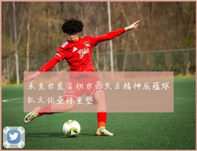 米克尔直言切尔西失去精神底蕴球队文化亟待重塑