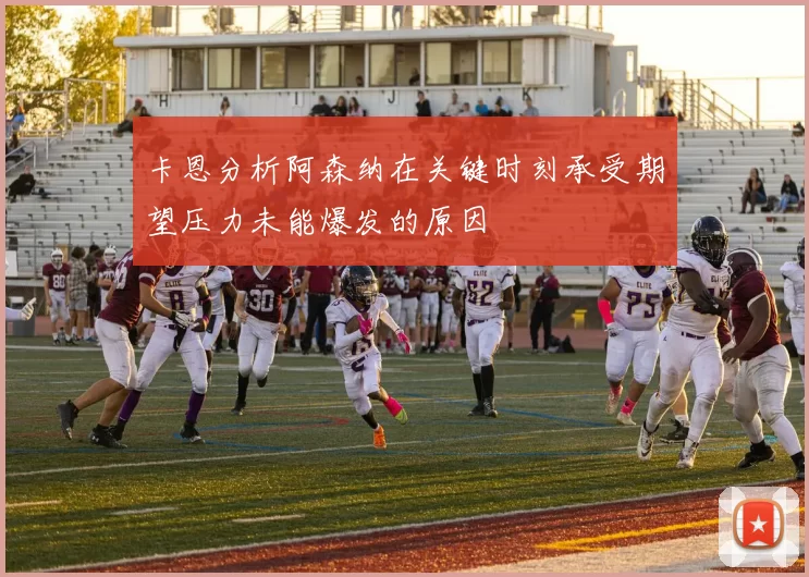 卡恩分析阿森纳在关键时刻承受期望压力未能爆发的原因