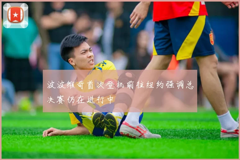 波波维奇首次登机前往纽约强调总决赛仍在进行中