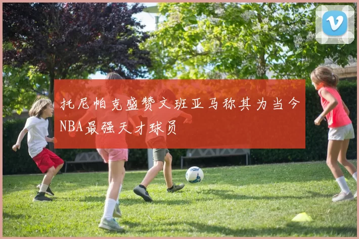 托尼帕克盛赞文班亚马称其为当今NBA最强天才球员