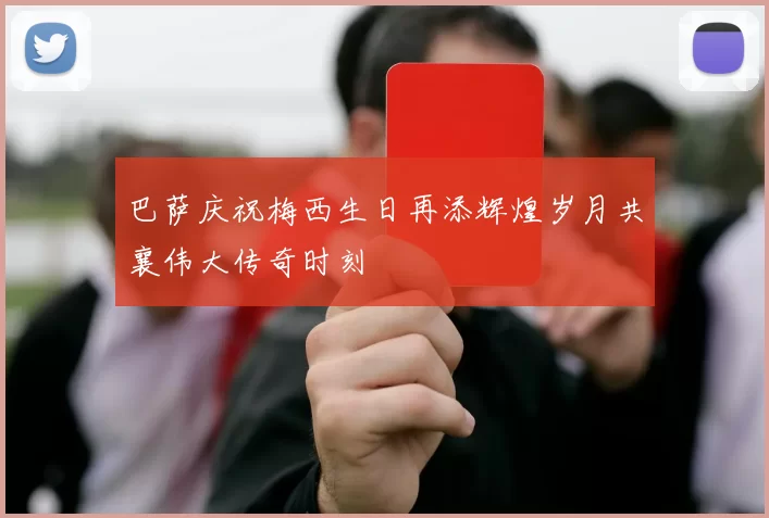 巴萨庆祝梅西生日再添辉煌岁月共襄伟大传奇时刻