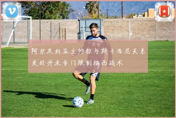 阿尔及利亚主帅称与斯卡洛尼关系良好并未专门限制梅西战术