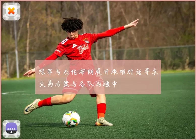 绿军与杰伦布朗展开艰难对话寻求交易方案与各队沟通中