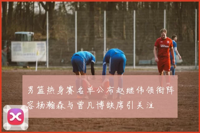 男篮热身赛名单公布赵继伟领衔阵容杨瀚森与曾凡博缺席引关注