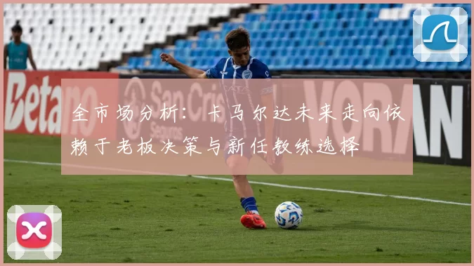 全市场分析：卡马尔达未来走向依赖于老板决策与新任教练选择