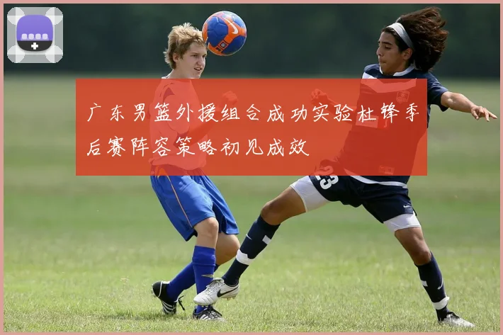 广东男篮外援组合成功实验杜锋季后赛阵容策略初见成效