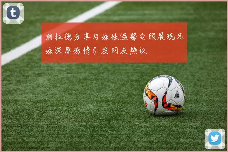 利拉德分享与妹妹温馨合照展现兄妹深厚感情引发网友热议